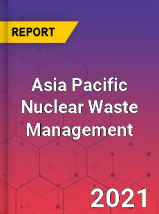 Asia Pacific Nuclear Waste Management Market
