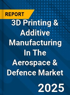 Global 3D Printing & Additive Manufacturing In The Aerospace & Defence Market