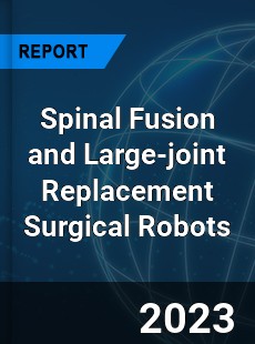 Global Spinal Fusion and Large joint Replacement Surgical Robots Market