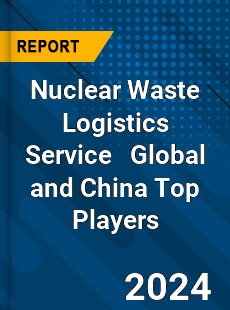 Nuclear Waste Logistics Service Global and China Top Players Market